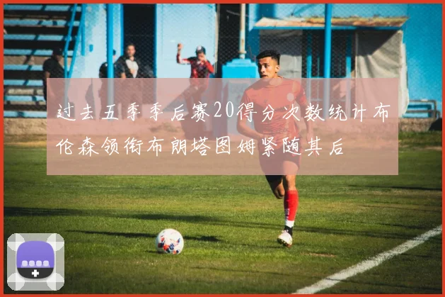 过去五季季后赛20得分次数统计布伦森领衔布朗塔图姆紧随其后