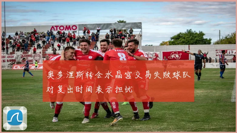 奥多涅斯转会水晶宫交易失败球队对复出时间表示担忧