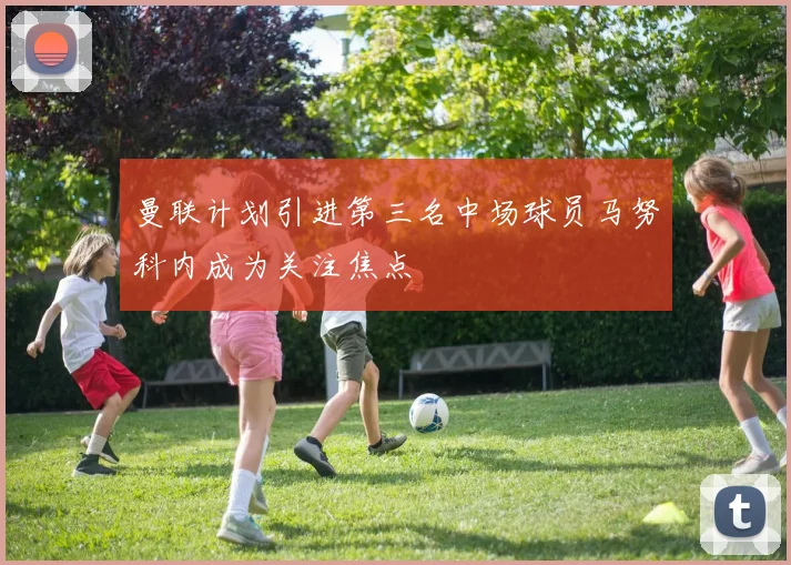 曼联计划引进第三名中场球员马努科内成为关注焦点