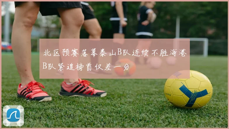 北区预赛落幕泰山B队连续不胜海港B队紧追榜首仅差一分