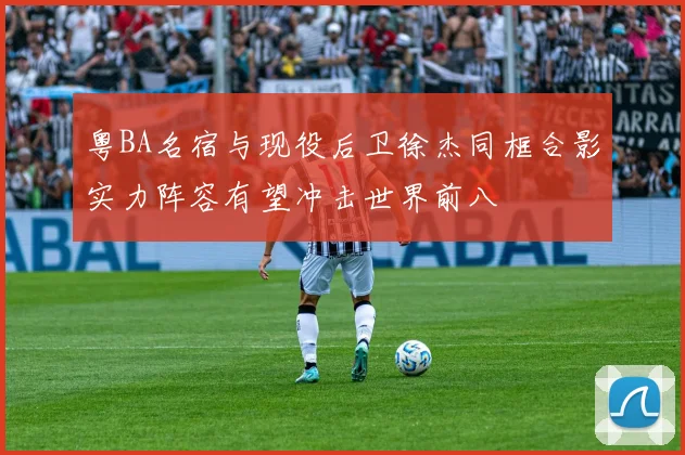 粤BA名宿与现役后卫徐杰同框合影实力阵容有望冲击世界前八