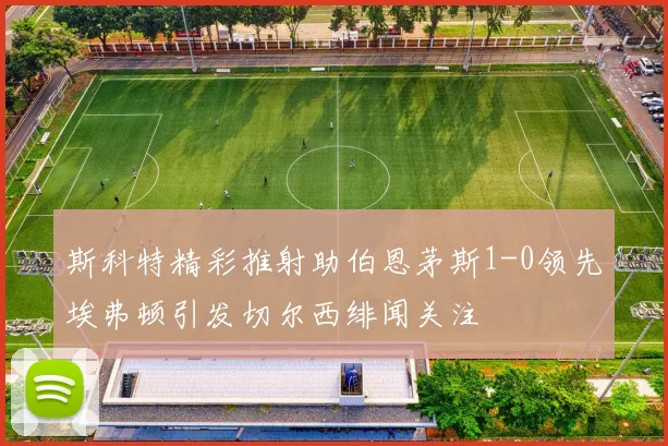 斯科特精彩推射助伯恩茅斯1-0领先埃弗顿引发切尔西绯闻关注