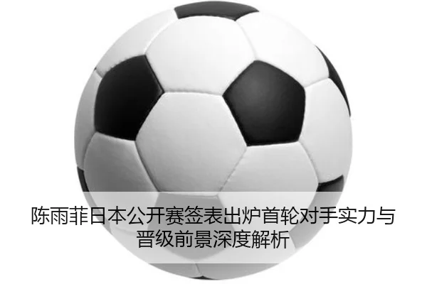 陈雨菲日本公开赛签表出炉首轮对手实力与晋级前景深度解析