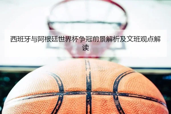 西班牙与阿根廷世界杯争冠前景解析及文班观点解读
