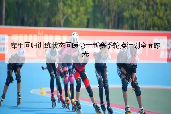 库里回归训练状态回暖勇士新赛季轮换计划全面曝光